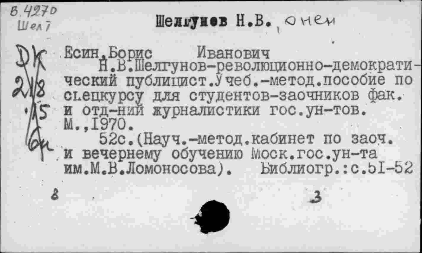 ﻿в.чяю и/сл 7
Шеллу жев Н.В. ( о
Есин.Борис Иванович
\ 'К Й.В.шелгунов-революционно-демократи м/л ческий публицист.Учеб.-метод.пособие по спецкурсу для студентов-заочников фак.
♦ДГ и отд-нии журналистики гос.ун-тов.
/1 М.,1970.
52с.(Науч.-метод.кабинет по заоч. и вечернему обучению Моск.гос.ун-та им.М.В.Ломоносова).	Библиогр.:с.51-52